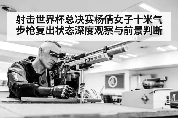 射击世界杯总决赛杨倩女子十米气步枪复出状态深度观察与前景判断
